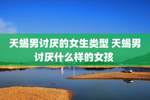 天蝎男讨厌的女生类型 天蝎男讨厌什么样的女孩 