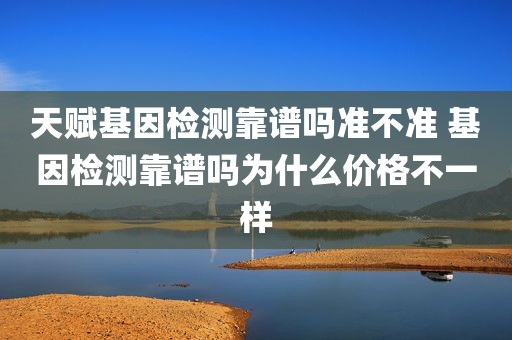 天赋基因检测靠谱吗准不准 基因检测靠谱吗为什么价格不一样
