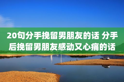 20句分手挽留男朋友的话 分手后挽留男朋友感动又心痛的话