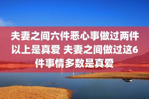 夫妻之间六件恶心事做过两件以上是真爱 夫妻之间做过这6件事情多数是真爱