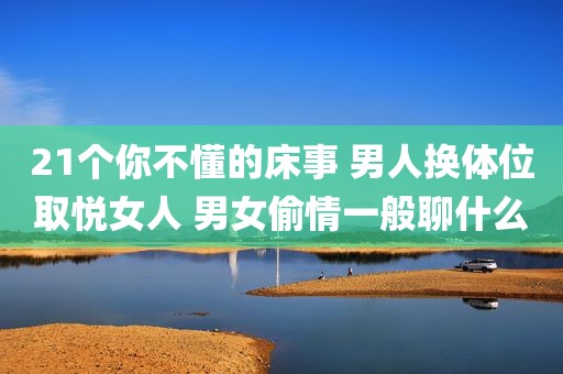 21个你不懂的床事 男人换体位取悦女人 男女偷情一般聊什么