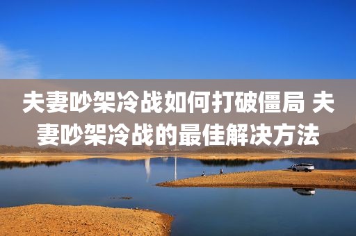 夫妻吵架冷战如何打破僵局 夫妻吵架冷战的最佳解决方法