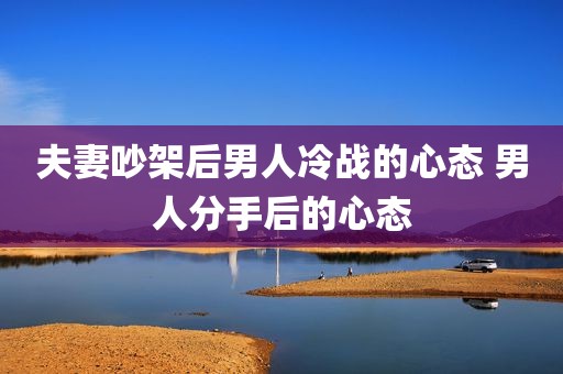 夫妻吵架后男人冷战的心态 男人分手后的心态