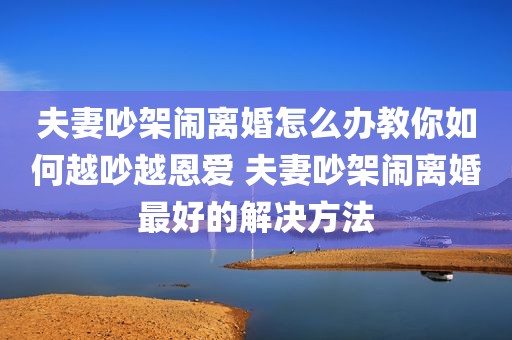 夫妻吵架闹离婚怎么办教你如何越吵越恩爱 夫妻吵架闹离婚最好的解决方法