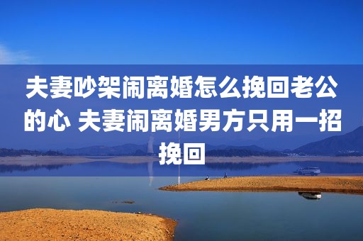 夫妻吵架闹离婚怎么挽回老公的心 夫妻闹离婚男方只用一招挽回