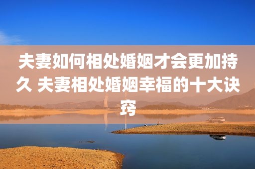 夫妻如何相处婚姻才会更加持久 夫妻相处婚姻幸福的十大诀窍
