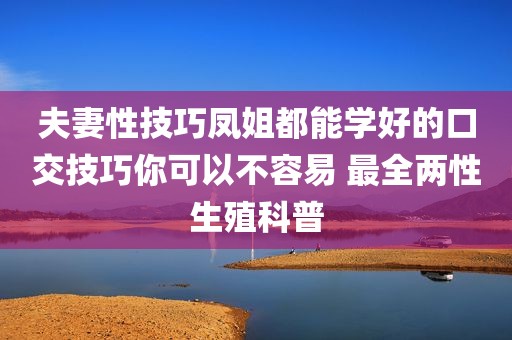 夫妻性技巧凤姐都能学好的口交技巧你可以不容易 最全两性生殖科普