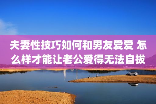 夫妻性技巧如何和男友爱爱 怎么样才能让老公爱得无法自拔