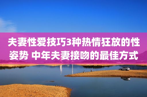 夫妻性爱技巧3种热情狂放的性姿势 中年夫妻接吻的最佳方式