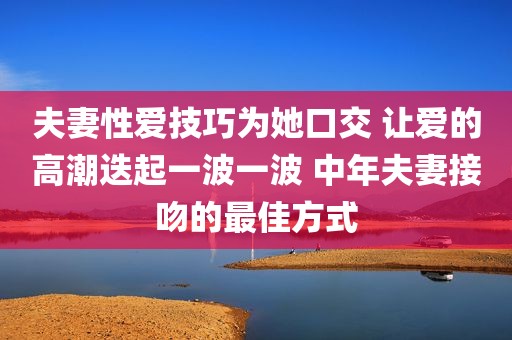夫妻性爱技巧为她口交 让爱的高潮迭起一波一波 中年夫妻接吻的最佳方式