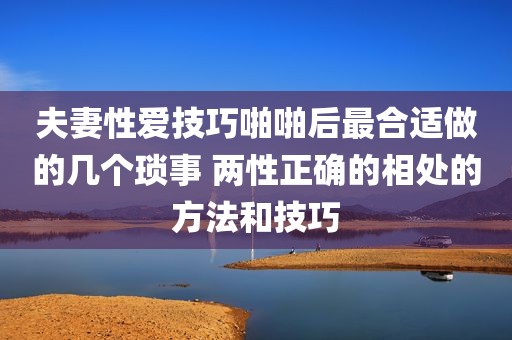 夫妻性爱技巧啪啪后最合适做的几个琐事 两性正确的相处的方法和技巧