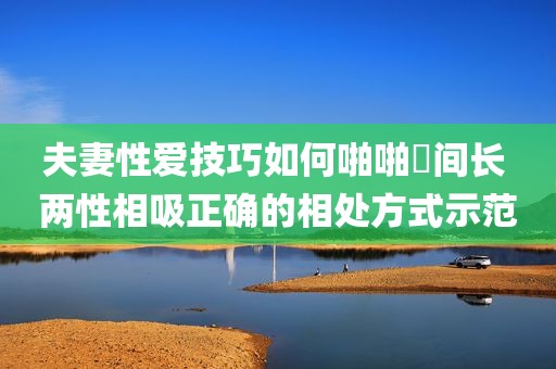 夫妻性爱技巧如何啪啪時间长 两性相吸正确的相处方式示范