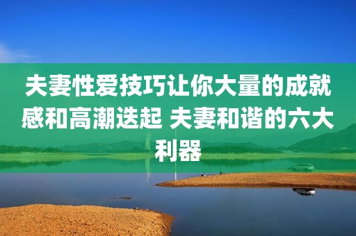夫妻性爱技巧让你大量的成就感和高潮迭起 夫妻和谐的六大利器