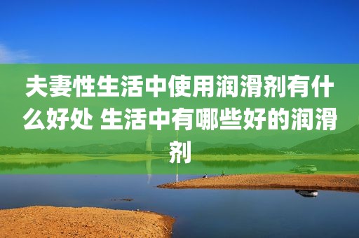 夫妻性生活中使用润滑剂有什么好处 生活中有哪些好的润滑剂