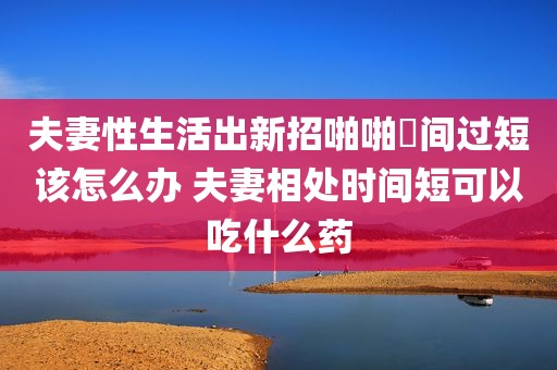 夫妻性生活出新招啪啪時间过短该怎么办 夫妻相处时间短可以吃什么药