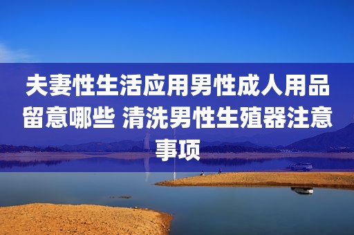 夫妻性生活应用男性成人用品留意哪些 清洗男性生殖器注意事项