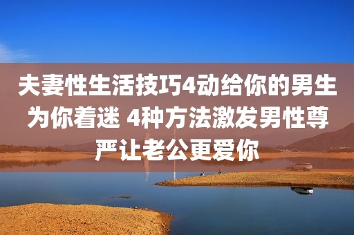 夫妻性生活技巧4动给你的男生为你着迷 4种方法激发男性尊严让老公更爱你