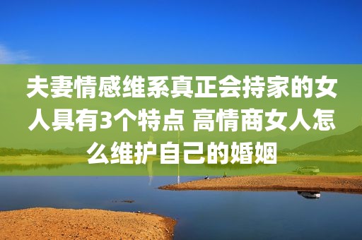 夫妻情感维系真正会持家的女人具有3个特点 高情商女人怎么维护自己的婚姻