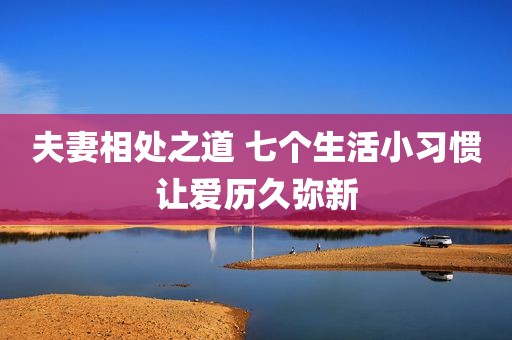 夫妻相处之道 七个生活小习惯让爱历久弥新