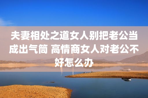 夫妻相处之道女人别把老公当成出气筒 高情商女人对老公不好怎么办