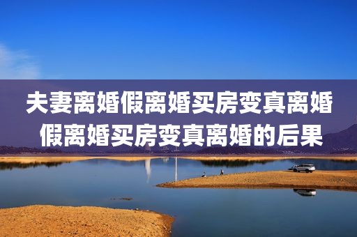 夫妻离婚假离婚买房变真离婚 假离婚买房变真离婚的后果