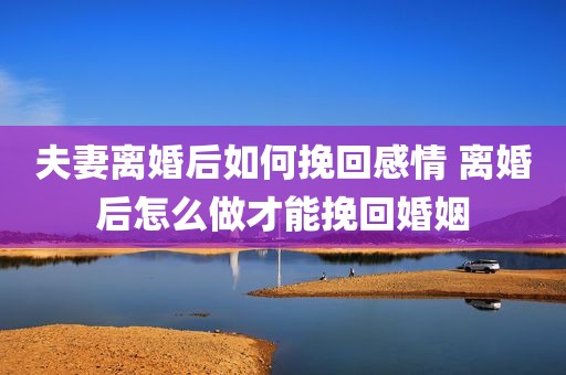 夫妻离婚后如何挽回感情 离婚后怎么做才能挽回婚姻