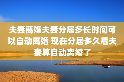 夫妻离婚夫妻分居多长时间可以自动离婚 现在分居多久后夫妻算自动离婚了