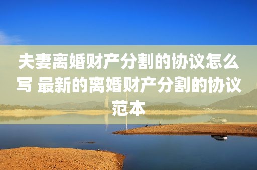 夫妻离婚财产分割的协议怎么写 最新的离婚财产分割的协议范本