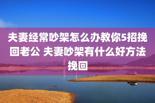 夫妻经常吵架怎么办教你5招挽回老公 夫妻吵架有什么好方法挽回