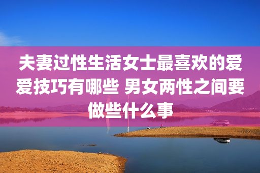 夫妻过性生活女士最喜欢的爱爱技巧有哪些 男女两性之间要做些什么事