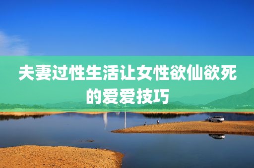 夫妻过性生活让女性欲仙欲死的爱爱技巧