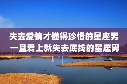 失去爱情才懂得珍惜的星座男 一旦爱上就失去底线的星座男