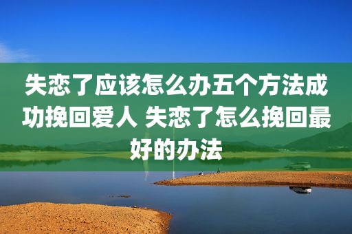失恋了应该怎么办五个方法成功挽回爱人 失恋了怎么挽回最好的办法