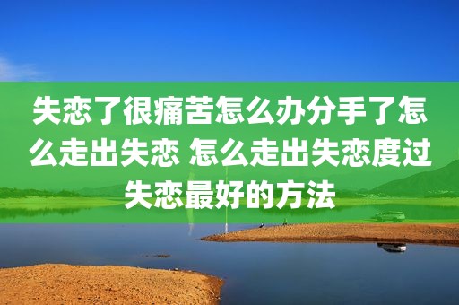 失恋了很痛苦怎么办分手了怎么走出失恋 怎么走出失恋度过失恋最好的方法