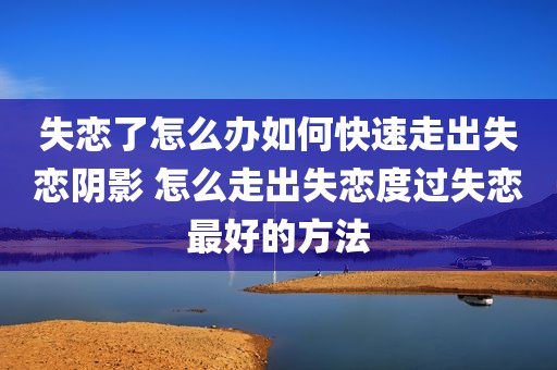 失恋了怎么办如何快速走出失恋阴影 怎么走出失恋度过失恋最好的方法