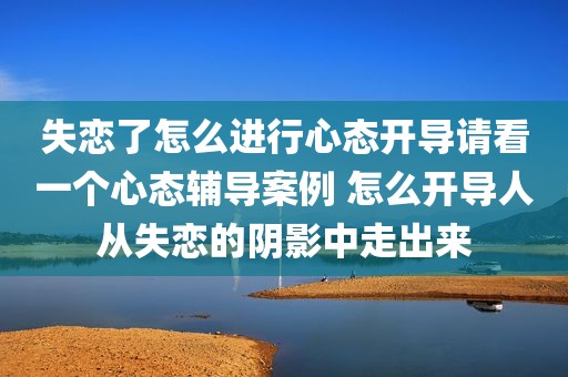 失恋了怎么进行心态开导请看一个心态辅导案例 怎么开导人从失恋的阴影中走出来