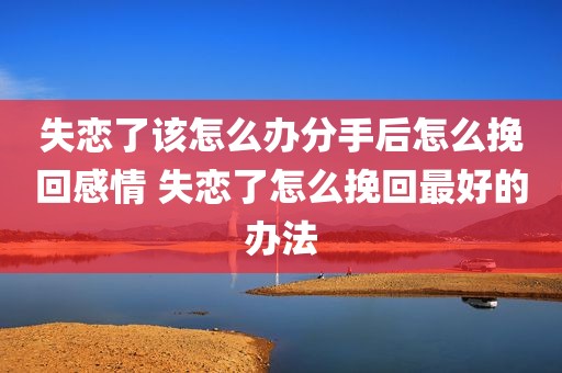 失恋了该怎么办分手后怎么挽回感情 失恋了怎么挽回最好的办法
