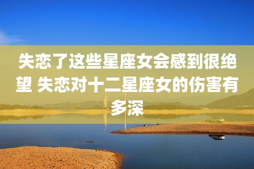 失恋了这些星座女会感到很绝望 失恋对十二星座女的伤害有多深
