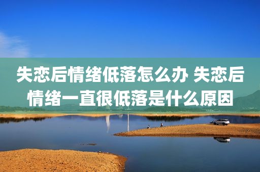 失恋后情绪低落怎么办 失恋后情绪一直很低落是什么原因