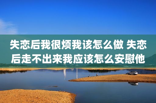 失恋后我很烦我该怎么做 失恋后走不出来我应该怎么安慰他