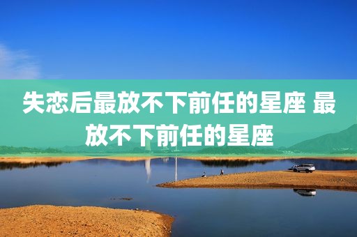 失恋后最放不下前任的星座 最放不下前任的星座
