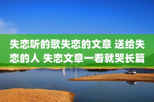 失恋听的歌失恋的文章 送给失恋的人 失恋文章一看就哭长篇