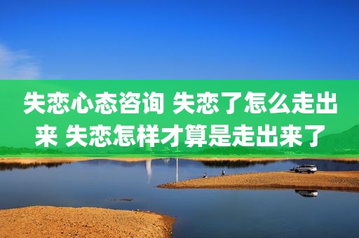 失恋心态咨询 失恋了怎么走出来 失恋怎样才算是走出来了