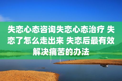 失恋心态咨询失恋心态治疗 失恋了怎么走出来 失恋后最有效解决痛苦的办法