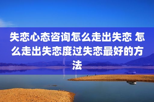失恋心态咨询怎么走出失恋 怎么走出失恋度过失恋最好的方法