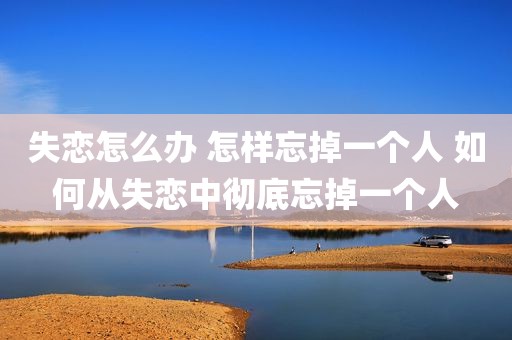 失恋怎么办 怎样忘掉一个人 如何从失恋中彻底忘掉一个人