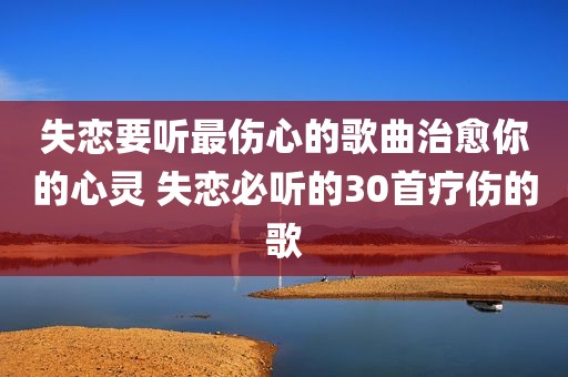 失恋要听最伤心的歌曲治愈你的心灵 失恋必听的30首疗伤的歌