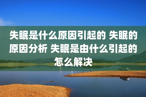 失眠是什么原因引起的 失眠的原因分析 失眠是由什么引起的怎么解决