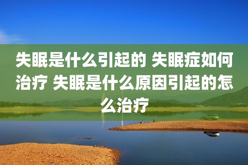 失眠是什么引起的 失眠症如何治疗 失眠是什么原因引起的怎么治疗