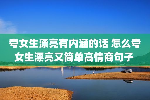 夸女生漂亮有内涵的话 怎么夸女生漂亮又简单高情商句子 